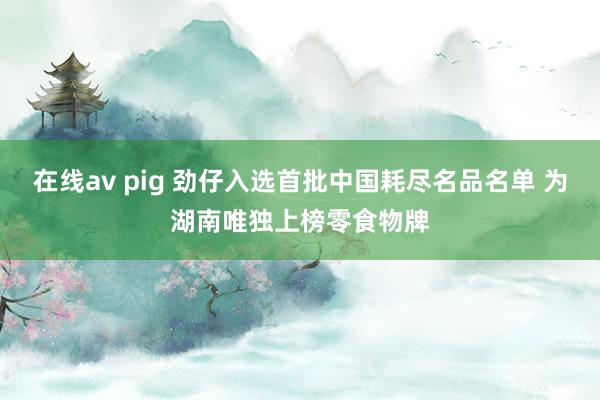 在线av pig 劲仔入选首批中国耗尽名品名单 为湖南唯独上榜零食物牌