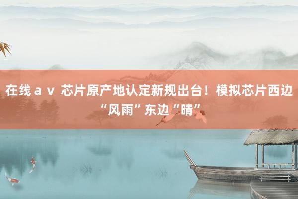 在线ａｖ 芯片原产地认定新规出台！模拟芯片西边“风雨”东边“晴”
