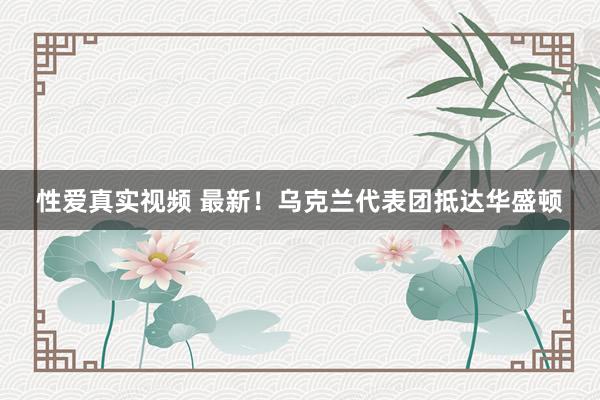性爱真实视频 最新！乌克兰代表团抵达华盛顿