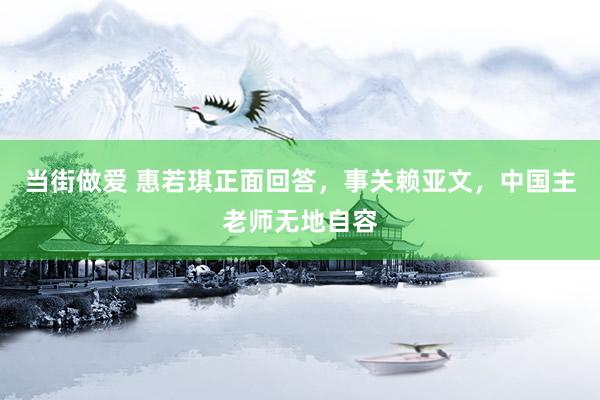 当街做爱 惠若琪正面回答，事关赖亚文，中国主老师无地自容