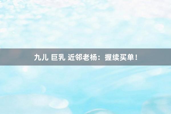 九儿 巨乳 近邻老杨：握续买单！