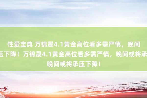 性爱宝典 万锦晟4.1黄金高位看多需严慎，晚间或将承压下降！万锦晟4.1黄金高位看多需严慎，晚间或将承压下降！