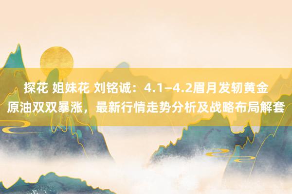 探花 姐妹花 刘铭诚：4.1—4.2眉月发轫黄金原油双双暴涨，最新行情走势分析及战略布局解套