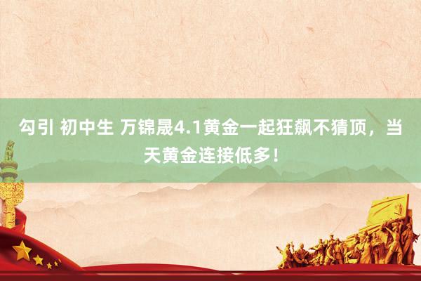 勾引 初中生 万锦晟4.1黄金一起狂飙不猜顶，当天黄金连接低多！