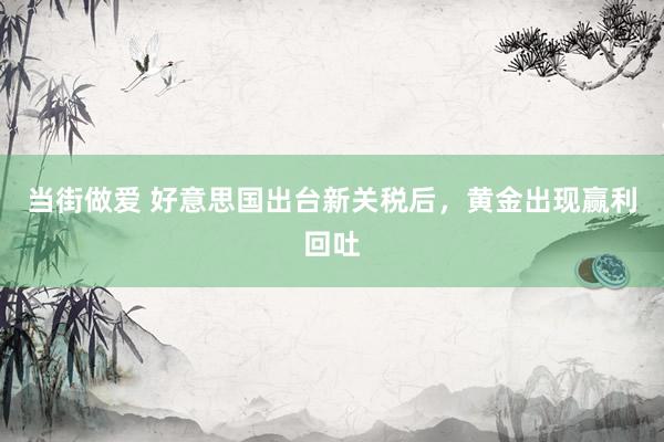 当街做爱 好意思国出台新关税后，黄金出现赢利回吐