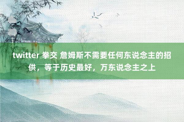 twitter 拳交 詹姆斯不需要任何东说念主的招供，等于历史最好，万东说念主之上