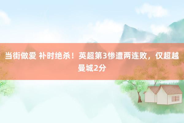 当街做爱 补时绝杀！英超第3惨遭两连败，仅超越曼城2分