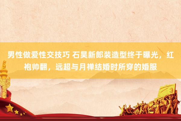 男性做爱性交技巧 石昊新郎装造型终于曝光，红袍帅翻，远超与月禅结婚时所穿的婚服