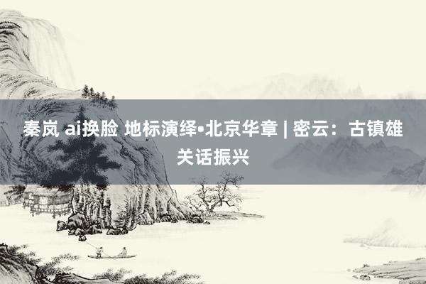 秦岚 ai换脸 地标演绎•北京华章 | 密云：古镇雄关话振兴