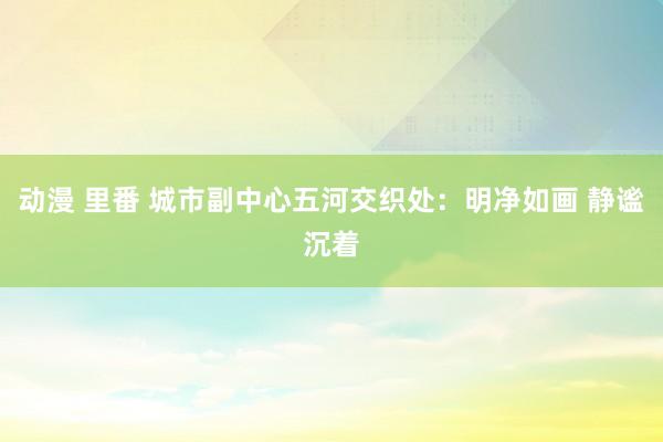 动漫 里番 城市副中心五河交织处：明净如画 静谧沉着