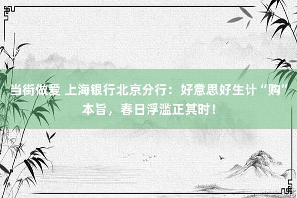 当街做爱 上海银行北京分行：好意思好生计“购”本旨，春日浮滥正其时！