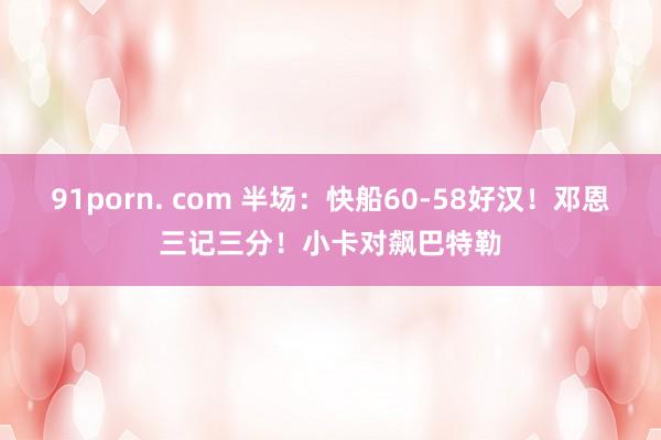 91porn. com 半场：快船60-58好汉！邓恩三记三分！小卡对飙巴特勒