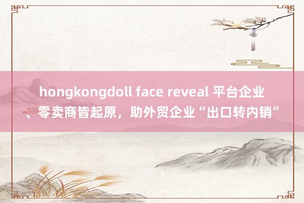 hongkongdoll face reveal 平台企业、零卖商皆起原，助外贸企业“出口转内销”