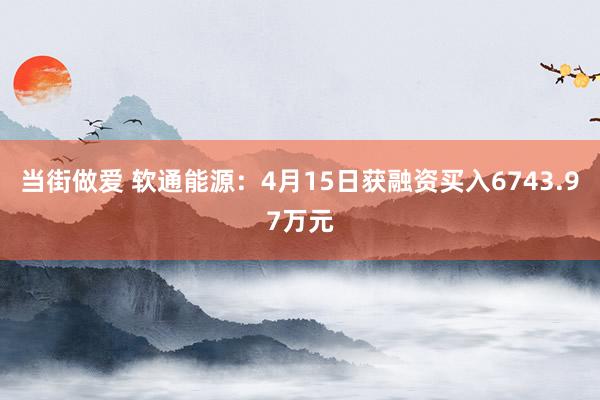 当街做爱 软通能源：4月15日获融资买入6743.97万元