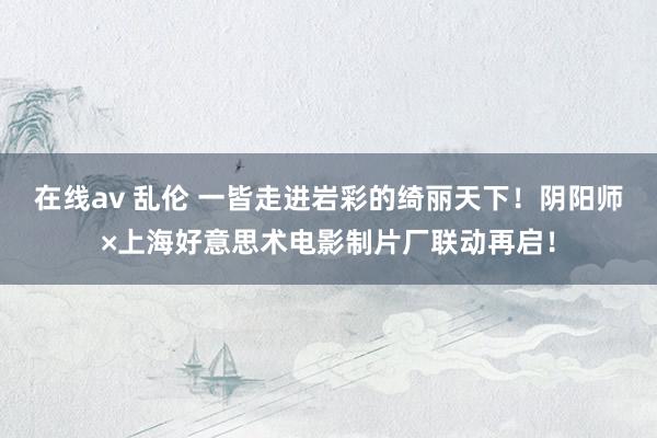 在线av 乱伦 一皆走进岩彩的绮丽天下！阴阳师×上海好意思术电影制片厂联动再启！