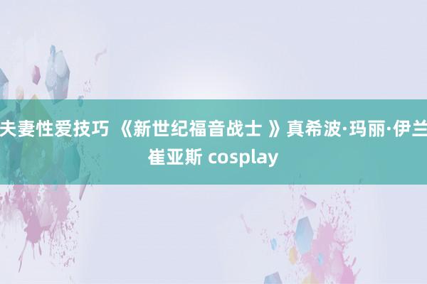 夫妻性爱技巧 《新世纪福音战士 》真希波·玛丽·伊兰崔亚斯 cosplay