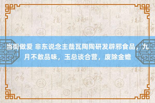当街做爱 非东说念主哉瓦陶陶研发辟邪食品，九月不敢品味，玉总谈合营，废除金蟾