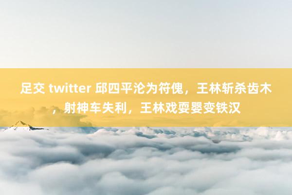 足交 twitter 邱四平沦为符傀，王林斩杀齿木，射神车失利，王林戏耍婴变铁汉