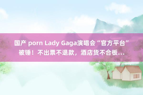 国产 porn Lady Gaga演唱会“官方平台”被锤！不出票不退款，酒店货不合板…