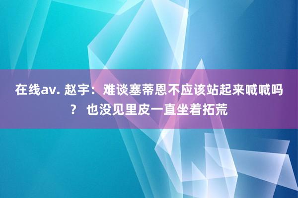 在线av. 赵宇：难谈塞蒂恩不应该站起来喊喊吗？ 也没见里皮一直坐着拓荒