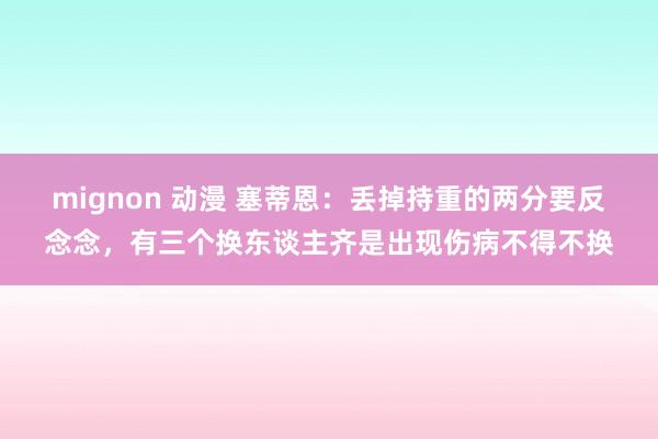 mignon 动漫 塞蒂恩：丢掉持重的两分要反念念，有三个换东谈主齐是出现伤病不得不换