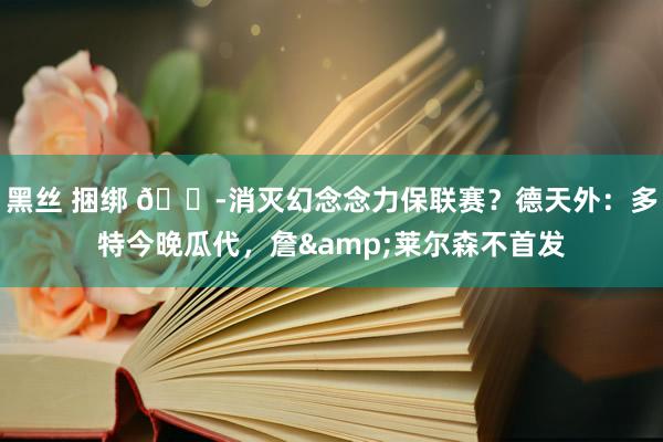 黑丝 捆绑 💭消灭幻念念力保联赛？德天外：多特今晚瓜代，詹&莱尔森不首发