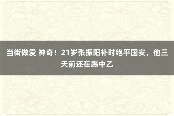 当街做爱 神奇！21岁张振阳补时绝平国安，他三天前还在踢中乙