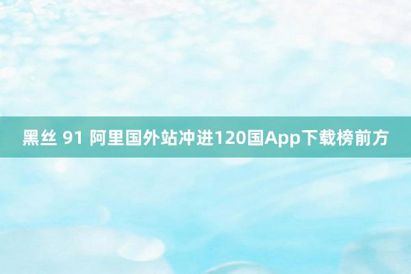黑丝 91 阿里国外站冲进120国App下载榜前方