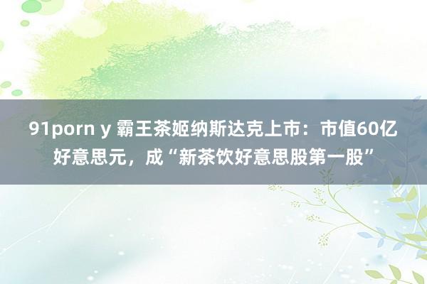91porn y 霸王茶姬纳斯达克上市：市值60亿好意思元，成“新茶饮好意思股第一股”
