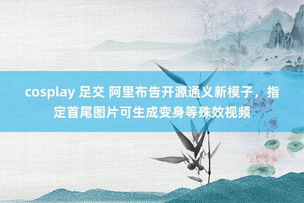 cosplay 足交 阿里布告开源通义新模子，指定首尾图片可生成变身等殊效视频