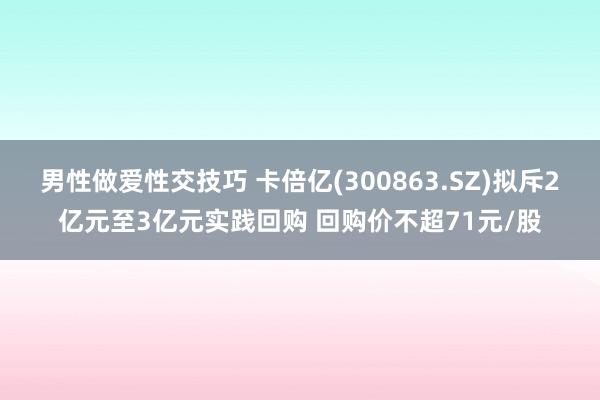 男性做爱性交技巧 卡倍亿(300863.SZ)拟斥2亿元至3亿元实践回购 回购价不超71元/股