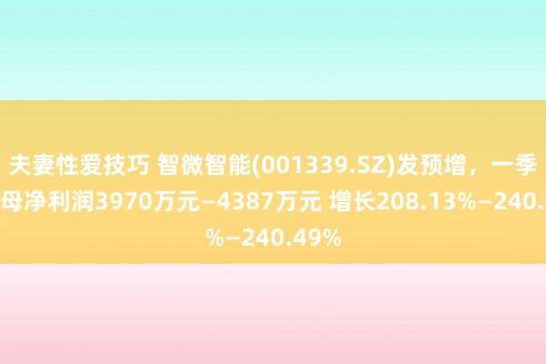 夫妻性爱技巧 智微智能(001339.SZ)发预增，一季度归母净利润3970万元—4387万元 增长208.13%—240.49%