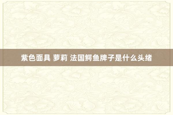 紫色面具 萝莉 法国鳄鱼牌子是什么头绪