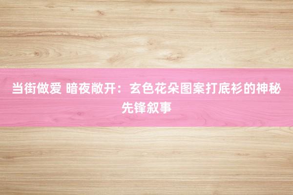 当街做爱 暗夜敞开：玄色花朵图案打底衫的神秘先锋叙事