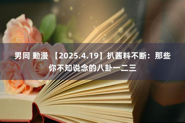 男同 動漫 【2025.4.19】扒酱料不断：那些你不知说念的八卦一二三