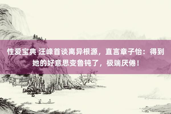 性爱宝典 汪峰首谈离异根源，直言章子怡：得到她的好意思变鲁钝了，极端厌倦！
