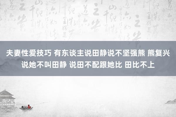 夫妻性爱技巧 有东谈主说田静说不坚强熊 熊复兴说她不叫田静 说田不配跟她比 田比不上