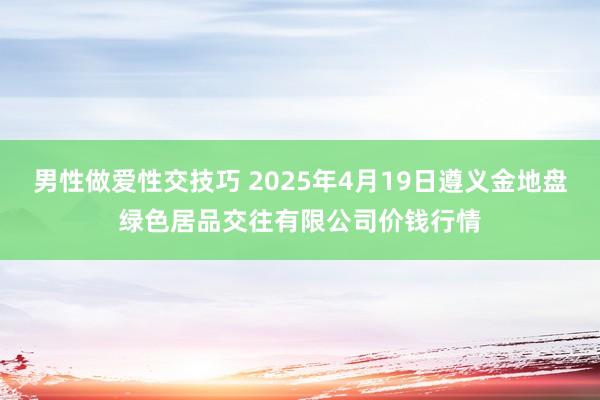 男性做爱性交技巧 2025年4月19日遵义金地盘绿色居品交往有限公司价钱行情