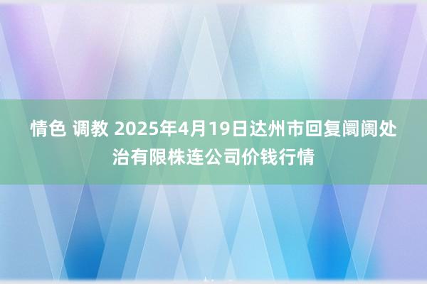情色 调教 2025年4月19日达州市回复阛阓处治有限株连公司价钱行情