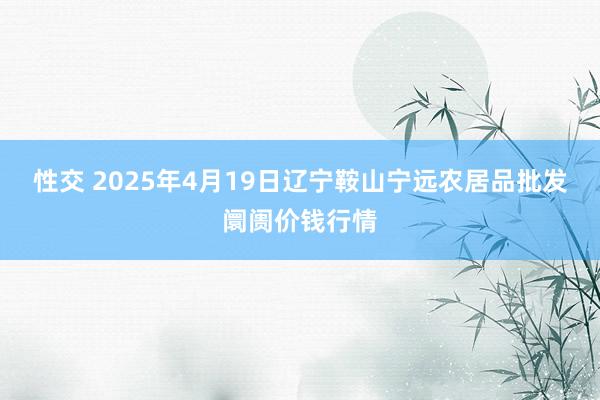 性交 2025年4月19日辽宁鞍山宁远农居品批发阛阓价钱行情
