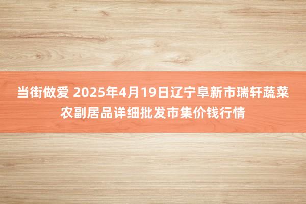 当街做爱 2025年4月19日辽宁阜新市瑞轩蔬菜农副居品详细批发市集价钱行情