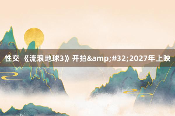 性交 《流浪地球3》开拍&#32;2027年上映