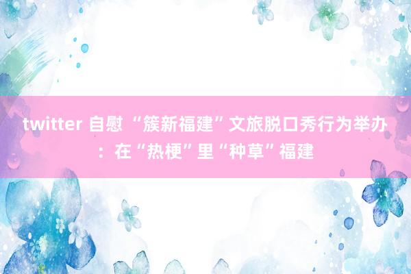 twitter 自慰 “簇新福建”文旅脱口秀行为举办：在“热梗”里“种草”福建