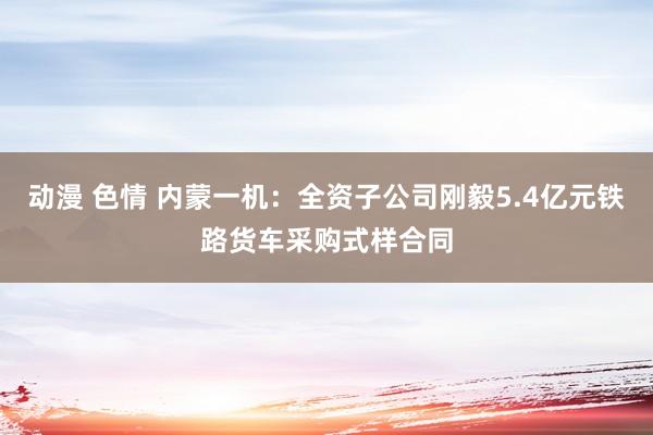 动漫 色情 内蒙一机：全资子公司刚毅5.4亿元铁路货车采购式样合同