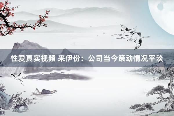性爱真实视频 来伊份：公司当今策动情况平淡