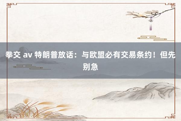 拳交 av 特朗普放话：与欧盟必有交易条约！但先别急