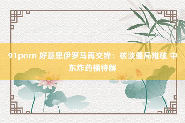 91porn 好意思伊罗马再交锋：核谈僵局难破 中东炸药桶待解