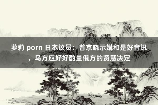 萝莉 porn 日本议员：普京晓示媾和是好音讯，乌方应好好酌量俄方的贤慧决定