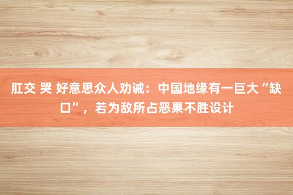 肛交 哭 好意思众人劝诫：中国地缘有一巨大“缺口”，若为敌所占恶果不胜设计