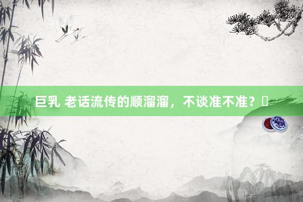 巨乳 老话流传的顺溜溜,不谈准不准?